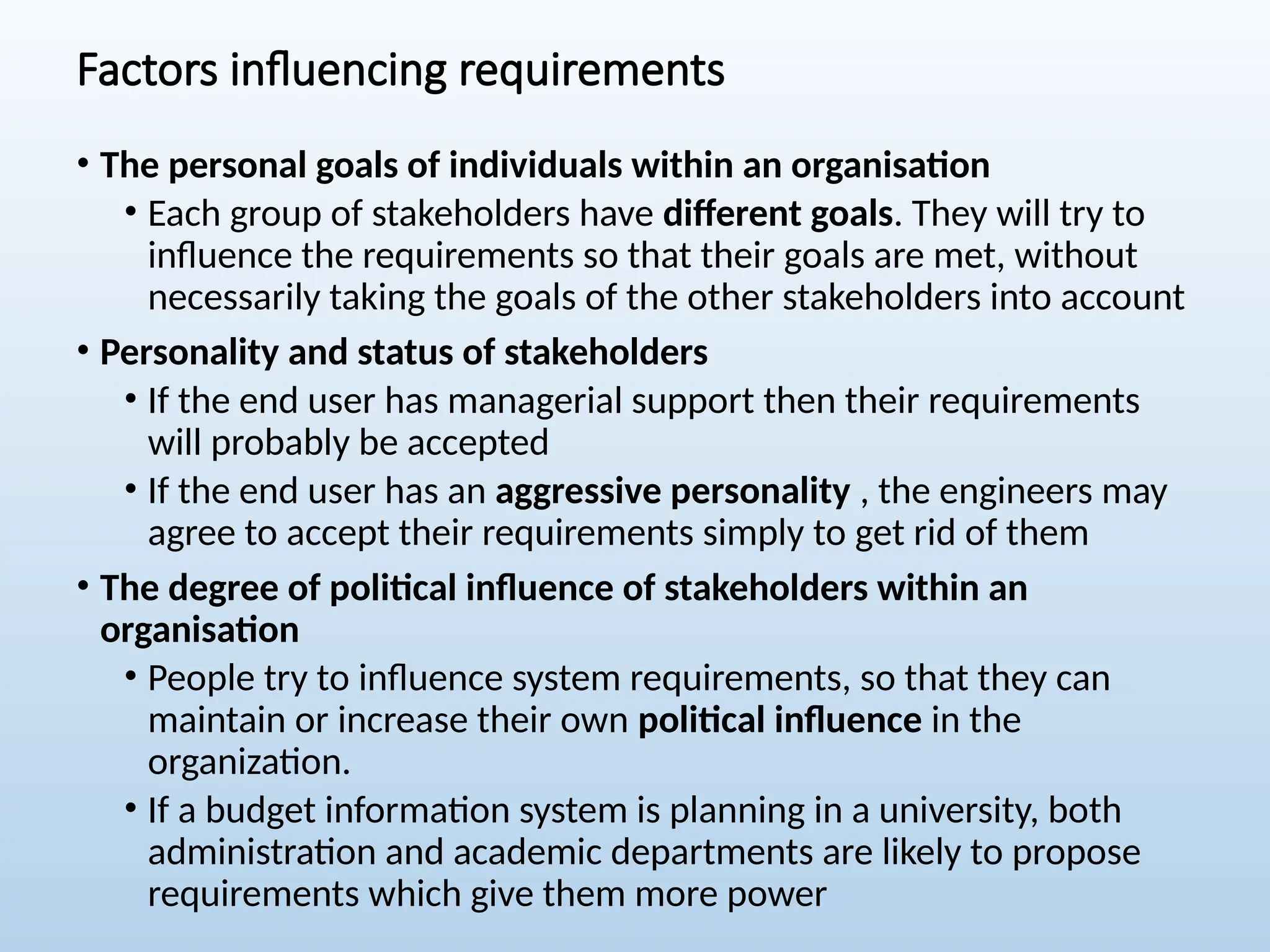 Factors influencing requirements
• The personal goals of individuals within an organisation
• Each group of stakeholders have different goals. They will try to
influence the requirements so that their goals are met, without
necessarily taking the goals of the other stakeholders into account
• Personality and status of stakeholders
• If the end user has managerial support then their requirements
will probably be accepted
• If the end user has an aggressive personality , the engineers may
agree to accept their requirements simply to get rid of them
• The degree of political influence of stakeholders within an
organisation
• People try to influence system requirements, so that they can
maintain or increase their own political influence in the
organization.
• If a budget information system is planning in a university, both
administration and academic departments are likely to propose
requirements which give them more power
 