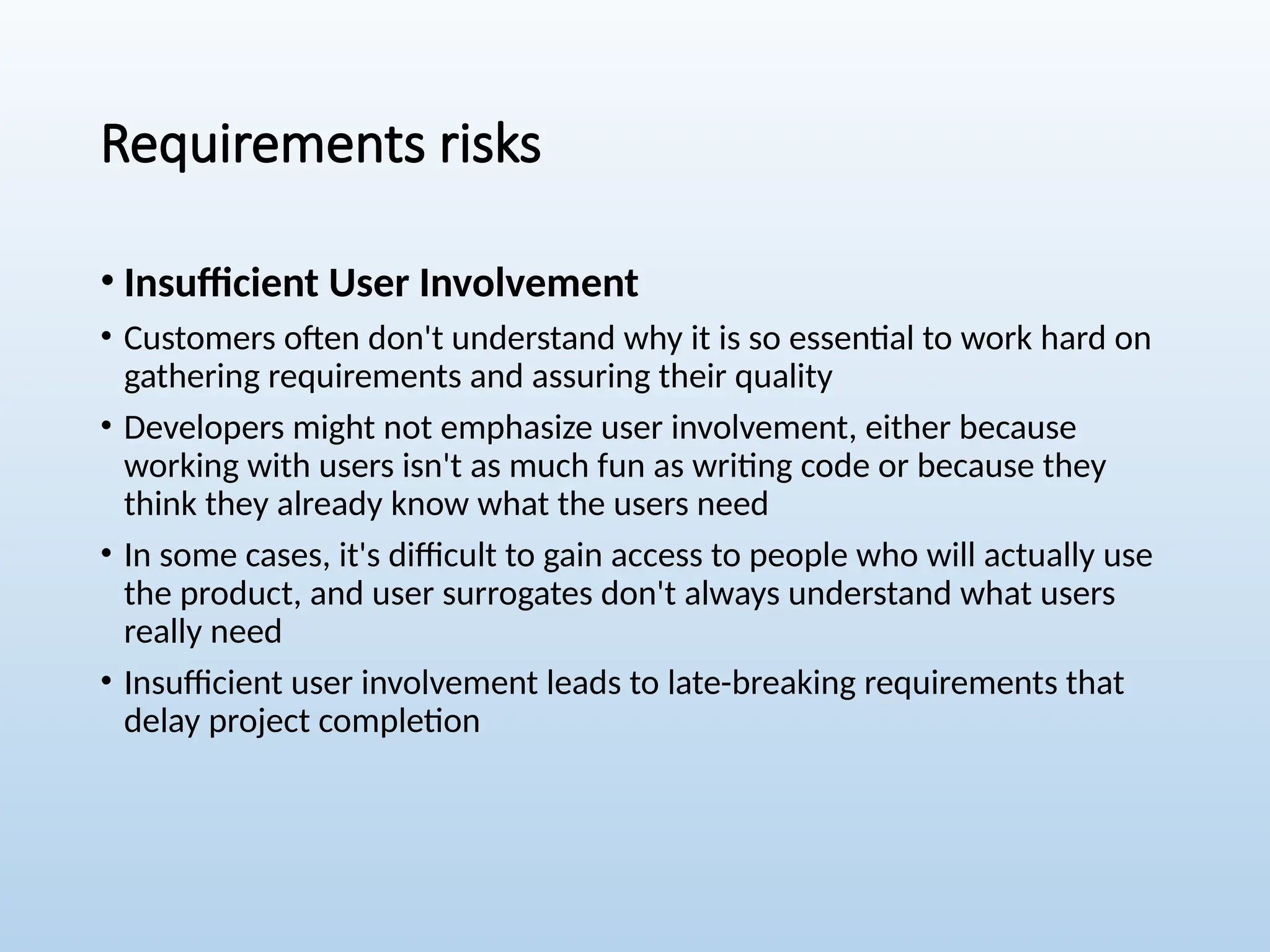 Requirements risks
• Insufficient User Involvement
• Customers often don't understand why it is so essential to work hard on
gathering requirements and assuring their quality
• Developers might not emphasize user involvement, either because
working with users isn't as much fun as writing code or because they
think they already know what the users need
• In some cases, it's difficult to gain access to people who will actually use
the product, and user surrogates don't always understand what users
really need
• Insufficient user involvement leads to late-breaking requirements that
delay project completion
 