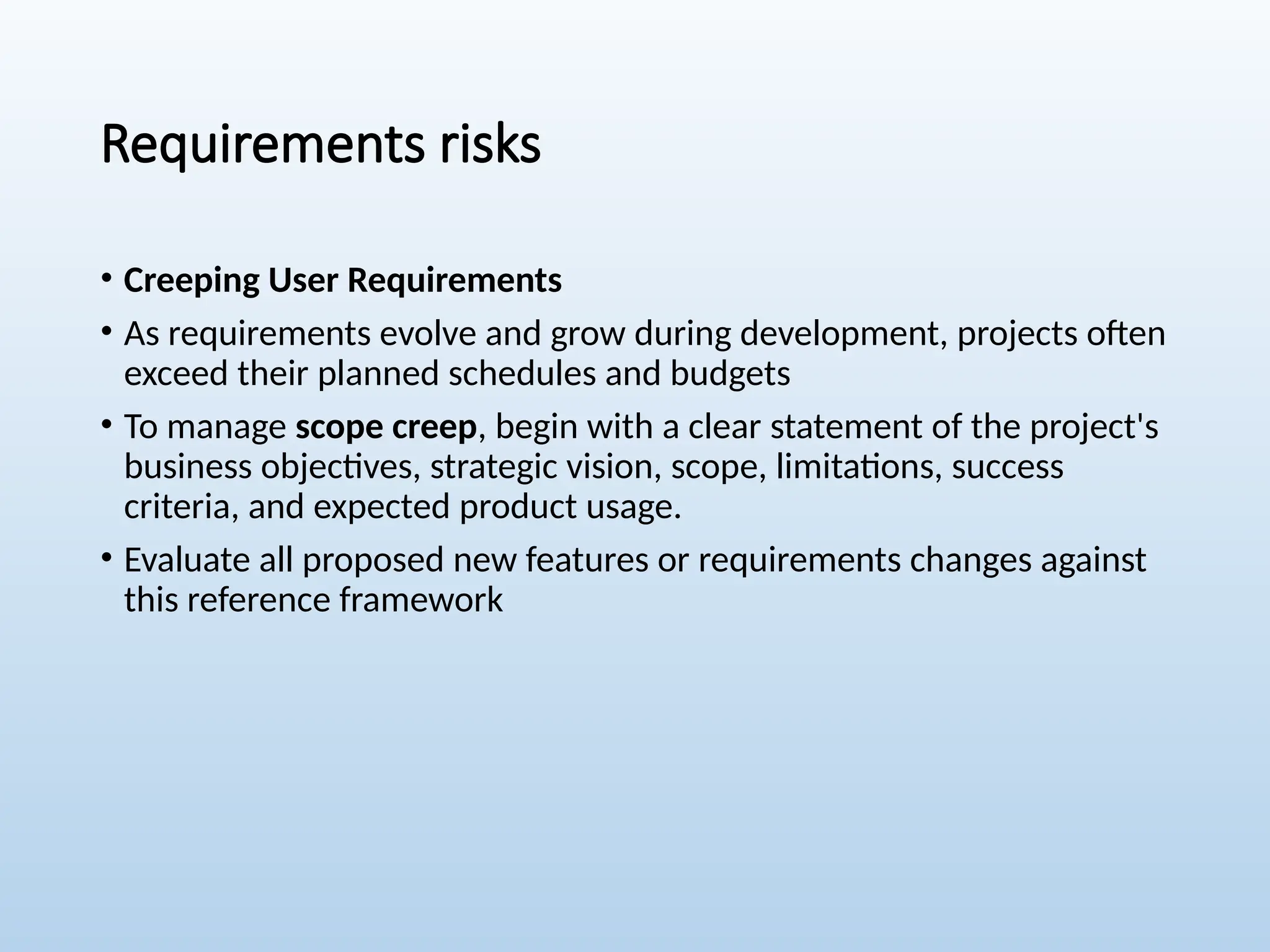 Requirements risks
• Creeping User Requirements
• As requirements evolve and grow during development, projects often
exceed their planned schedules and budgets
• To manage scope creep, begin with a clear statement of the project's
business objectives, strategic vision, scope, limitations, success
criteria, and expected product usage.
• Evaluate all proposed new features or requirements changes against
this reference framework
 