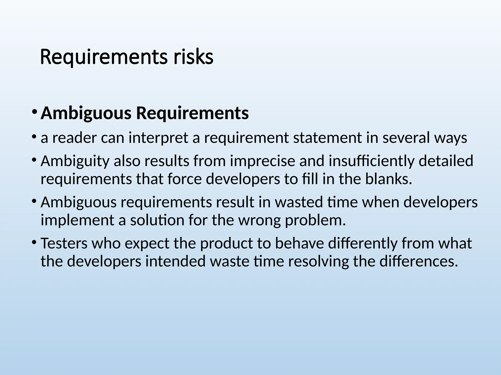 Requirements risks
•Ambiguous Requirements
• a reader can interpret a requirement statement in several ways
• Ambiguity also results from imprecise and insufficiently detailed
requirements that force developers to fill in the blanks.
• Ambiguous requirements result in wasted time when developers
implement a solution for the wrong problem.
• Testers who expect the product to behave differently from what
the developers intended waste time resolving the differences.
 