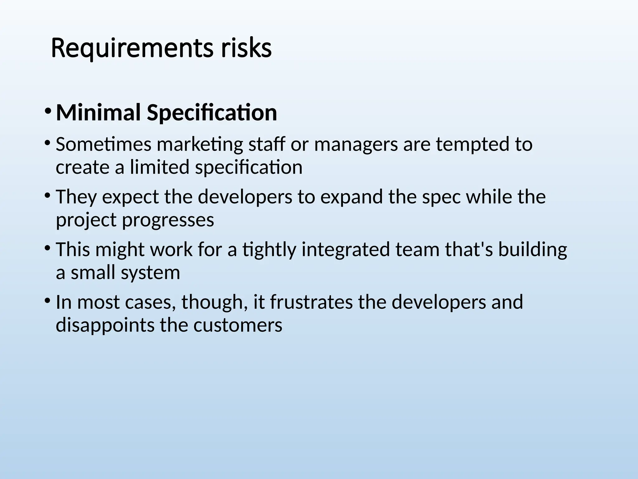 Requirements risks
•Minimal Specification
• Sometimes marketing staff or managers are tempted to
create a limited specification
• They expect the developers to expand the spec while the
project progresses
• This might work for a tightly integrated team that's building
a small system
• In most cases, though, it frustrates the developers and
disappoints the customers
 