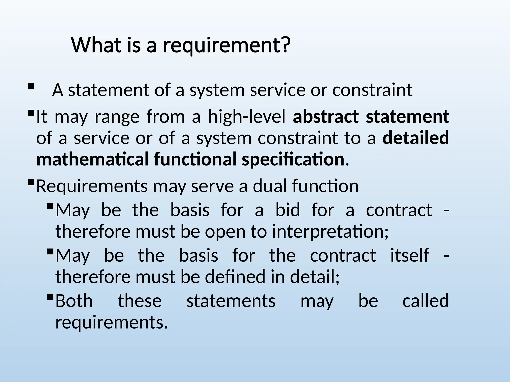 What is a requirement?
 A statement of a system service or constraint
It may range from a high-level abstract statement
of a service or of a system constraint to a detailed
mathematical functional specification.
Requirements may serve a dual function
May be the basis for a bid for a contract -
therefore must be open to interpretation;
May be the basis for the contract itself -
therefore must be defined in detail;
Both these statements may be called
requirements.
 