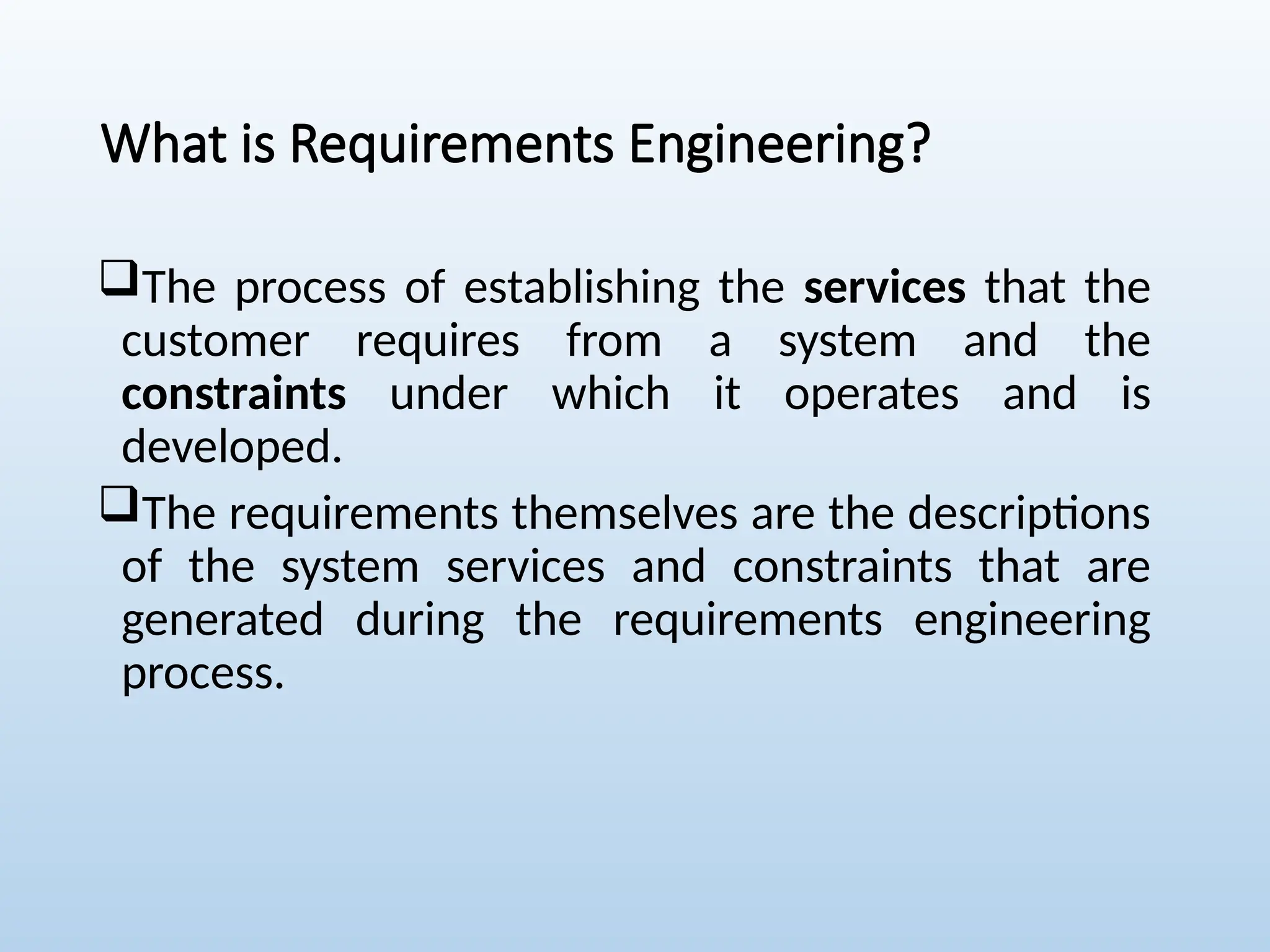 What is Requirements Engineering?
The process of establishing the services that the
customer requires from a system and the
constraints under which it operates and is
developed.
The requirements themselves are the descriptions
of the system services and constraints that are
generated during the requirements engineering
process.
 