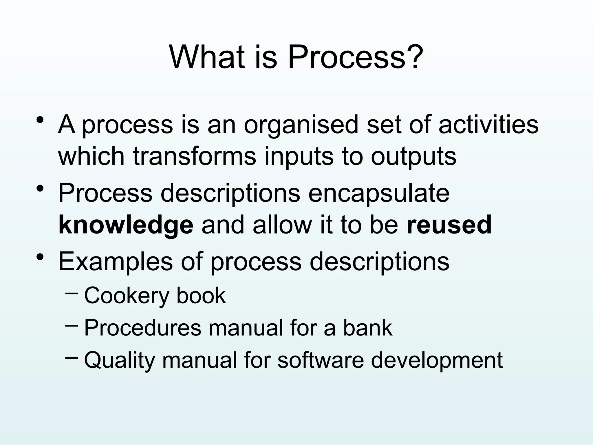 What is Process?
• A process is an organised set of activities
which transforms inputs to outputs
• Process descriptions encapsulate
knowledge and allow it to be reused
• Examples of process descriptions
– Cookery book
– Procedures manual for a bank
– Quality manual for software development
 