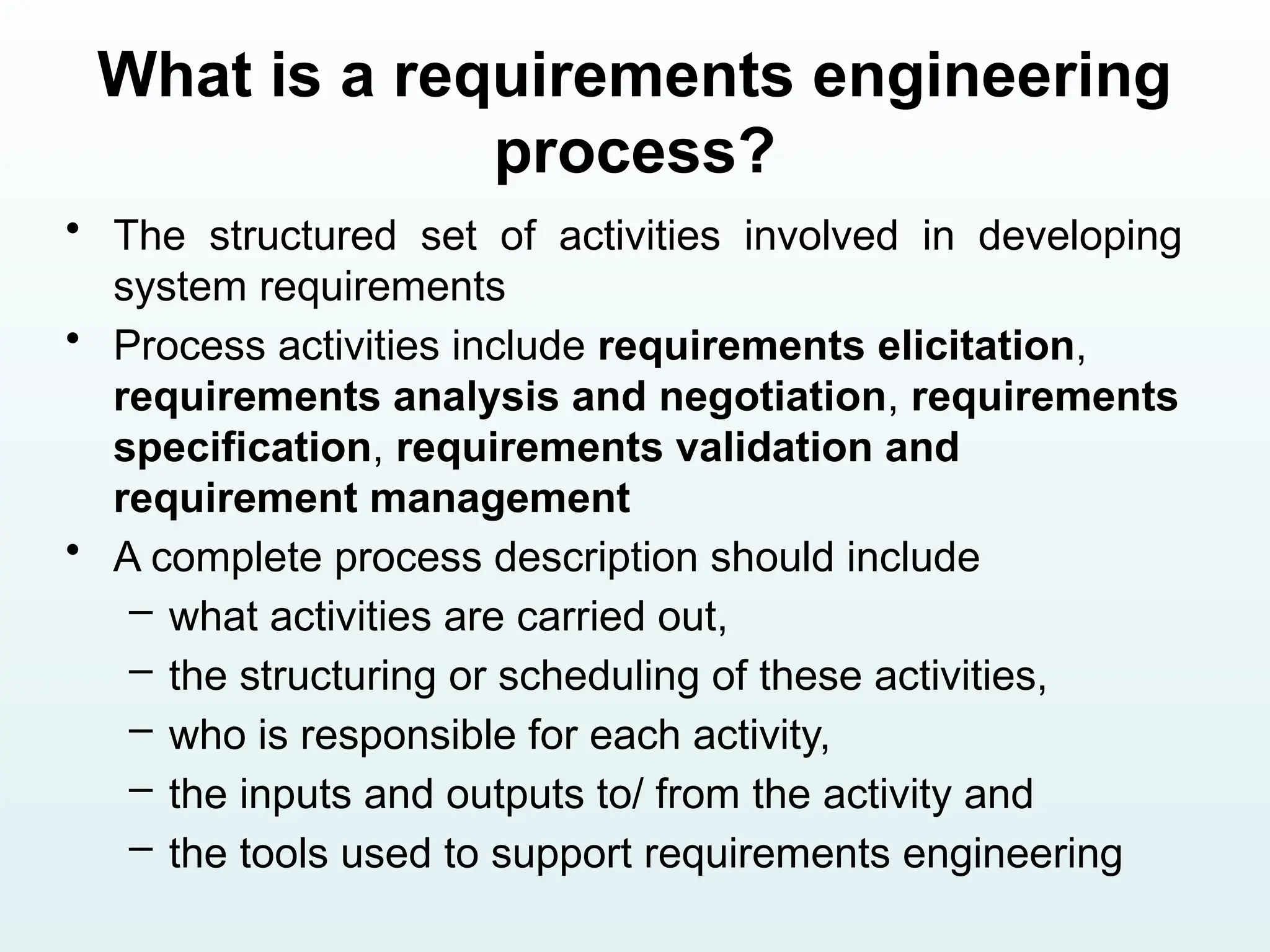 What is a requirements engineering
process?
• The structured set of activities involved in developing
system requirements
• Process activities include requirements elicitation,
requirements analysis and negotiation, requirements
specification, requirements validation and
requirement management
• A complete process description should include
– what activities are carried out,
– the structuring or scheduling of these activities,
– who is responsible for each activity,
– the inputs and outputs to/ from the activity and
– the tools used to support requirements engineering
 