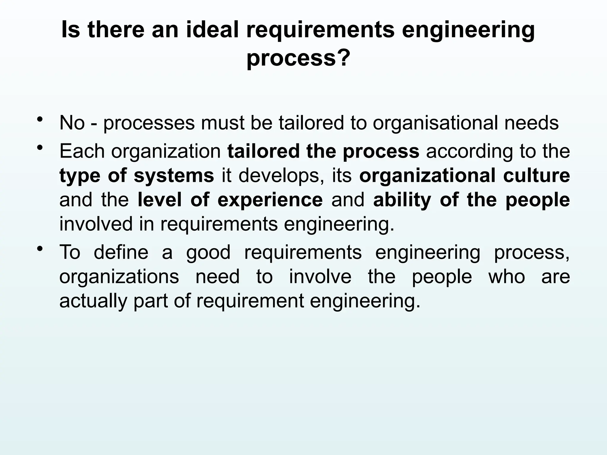 Is there an ideal requirements engineering
process?
• No - processes must be tailored to organisational needs
• Each organization tailored the process according to the
type of systems it develops, its organizational culture
and the level of experience and ability of the people
involved in requirements engineering.
• To define a good requirements engineering process,
organizations need to involve the people who are
actually part of requirement engineering.
 