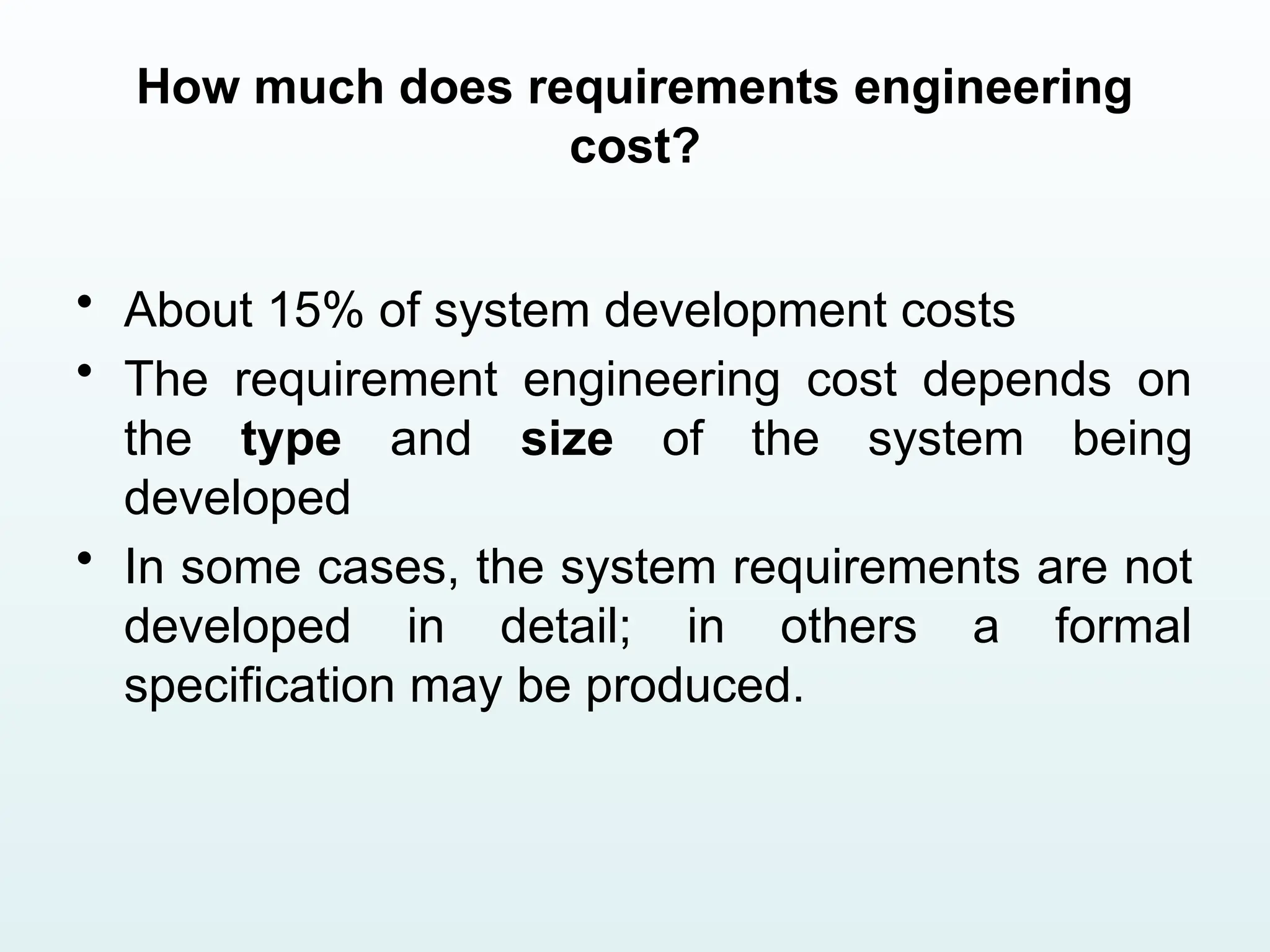 How much does requirements engineering
cost?
• About 15% of system development costs
• The requirement engineering cost depends on
the type and size of the system being
developed
• In some cases, the system requirements are not
developed in detail; in others a formal
specification may be produced.
 