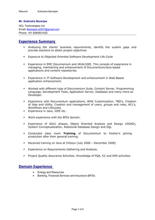 Résumé Subhadra Banerjee
Mr. Subhadra Banerjee
HCL Technologies Ltd
Email: Banerjee.s2207@gmail.com
Phone: +91 8285931420
Experience Summary
 Analysing the clients’ business requirements, identify the system gaps and
provide solutions to attain project objectives
 Exposure to Objected Oriented Software Development Life Cycle
 Experience in EMC Documentum and JAVA/J2EE. This consists of experience in
managing, maintaining and enhancement of Documentum/Java based
applications and content repositories.
 Experience in IT-Software Development and enhancement in Web-Based
application enhancement.
 Worked with different type of Documentum Suite, Content Server, Programming
Language, Development Tools, Application Server, Database and many more as
Developer.
 Experience with Documentum applications, WDK Customization, TBO’s, Creation
of Jobs and Utility, Creation and management of users, groups and roles, ACL’s,
Workflows and Lifecycles.
 Experience in Java, J2EE etc.
 Work-experience with the BFSI domain.
 Experience of SDLC phases, Object Oriented Analysis and Design (OOAD),
System Conceptualization, Relational Database Design and SQL
 Conducted class room Training of Documentum to fresher’s joining
production after their general training.
 Received training on Java at Infosys (July 2008 – December 2008)
 Experience on Requirements Gathering and Analysis.
 Project Quality Assurance Activities. Knowledge of PQA, CC and DPA activities.
Domain Experience
• Energy and Resources
• Banking, Financial Services and Insurance (BFSI).
Page 1 of 9
 