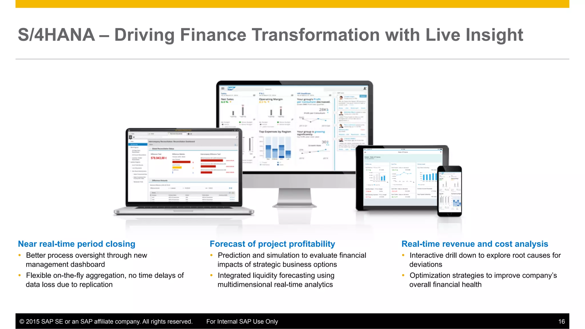©  2015 SAP SE or an SAP affiliate company. All rights reserved. For Internal SAP Use Only 16
Forecast of project profitability
Ÿ  Prediction and simulation to evaluate financial
impacts of strategic business options
Ÿ  Integrated liquidity forecasting using
multidimensional real-time analytics
Near real-time period closing
Ÿ  Better process oversight through new
management dashboard
Ÿ  Flexible on-the-fly aggregation, no time delays of
data loss due to replication
Real-time revenue and cost analysis
Ÿ  Interactive drill down to explore root causes for
deviations
Ÿ  Optimization strategies to improve company’s
overall financial health
S/4HANA – Driving Finance Transformation with Live Insight
 
