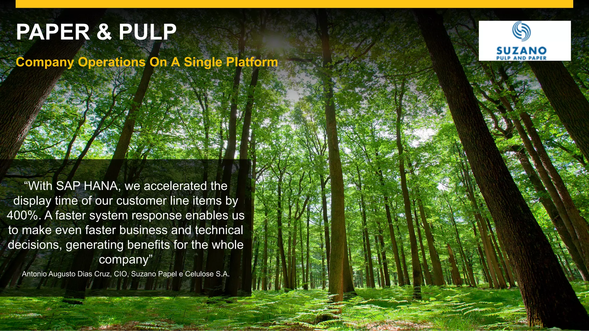 ©  2015 SAP SE or an SAP affiliate company. All rights reserved. For Internal SAP Use Only 19
PAPER & PULP
Company Operations On A Single Platform
“With SAP HANA, we accelerated the
display time of our customer line items by
400%. A faster system response enables us
to make even faster business and technical
decisions, generating benefits for the whole
company”
Antonio Augusto Dias Cruz, CIO, Suzano Papel e Celulose S.A.
 
