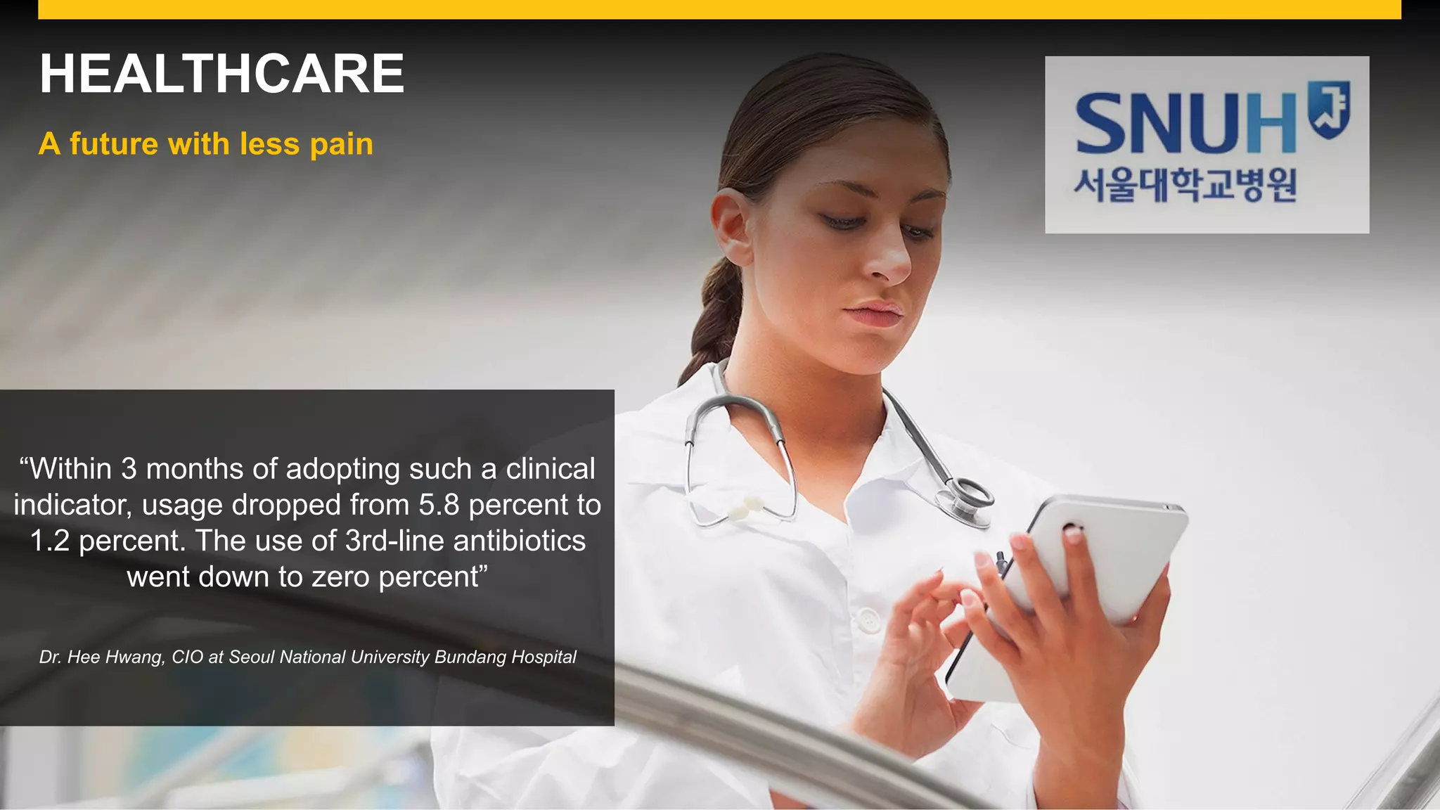 HEALTHCARE
A future with less pain
“Within 3 months of adopting such a clinical
indicator, usage dropped from 5.8 percent to
1.2 percent. The use of 3rd-line antibiotics
went down to zero percent”
Dr. Hee Hwang, CIO at Seoul National University Bundang Hospital
 