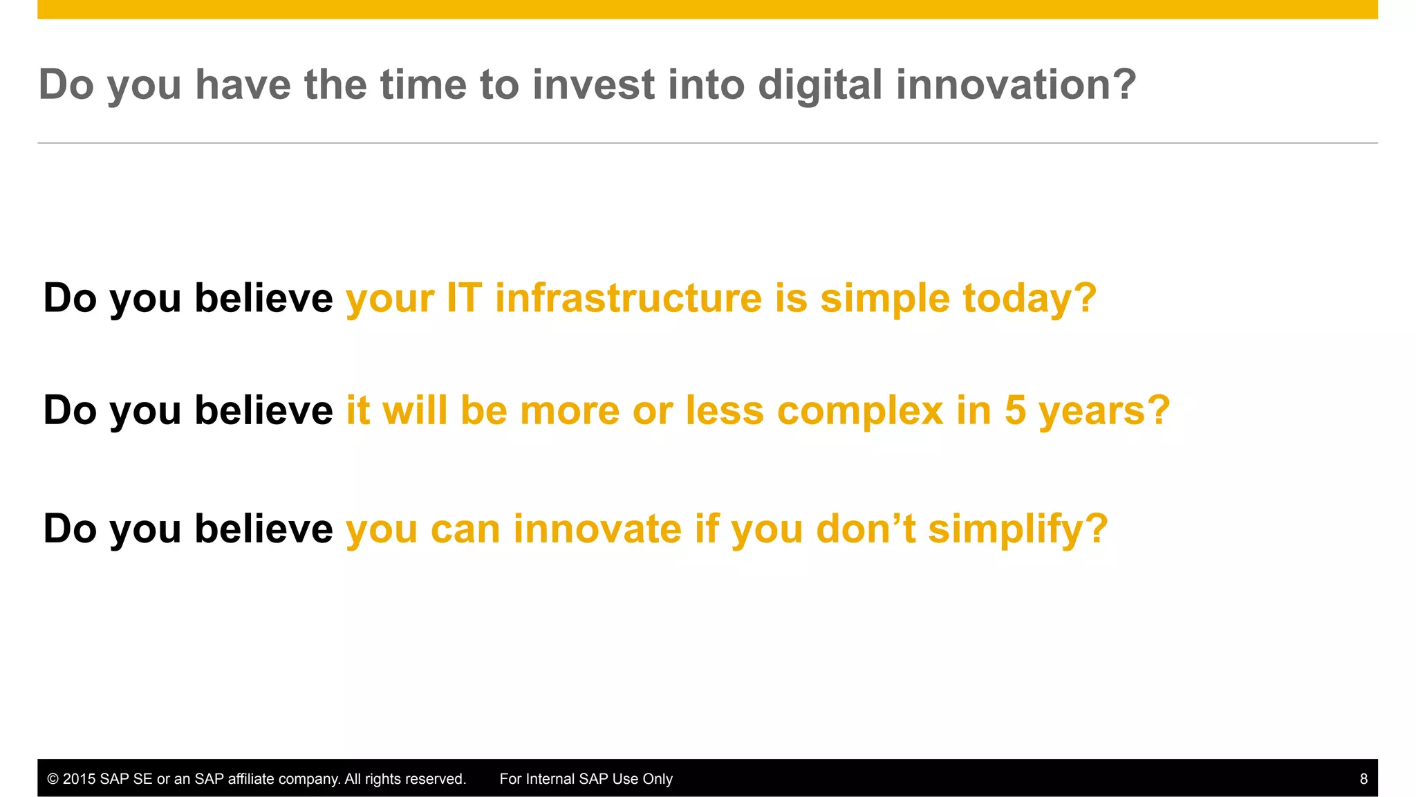 ©  2015 SAP SE or an SAP affiliate company. All rights reserved. For Internal SAP Use Only 8
Do you have the time to invest into digital innovation?
Do you believe it will be more or less complex in 5 years?
Do you believe your IT infrastructure is simple today?
Do you believe you can innovate if you don’t simplify?
 