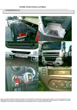 INFORME TÉCNICO PERICIAL AUTOMÓVIL

          FOTOGRAFIAS DEL VH.




Que en la emisión del dictamen pericial, de acuerdo con el Art.335.2 LEC prometo decir la verdad, que he actuado y, en su caso, actuare con la mayor
objetividad posible, tomando en consideración tanto lo que pueda favorecer como lo que sea susceptible de causar perjuicio a cualquiera de las partes,
manifestando que conozco las sanciones penales en las que pudiera incurrir si incumplo mi deber como perito.
 