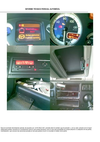 INFORME TÉCNICO PERICIAL AUTOMÓVIL




Que en la emisión del dictamen pericial, de acuerdo con el Art.335.2 LEC prometo decir la verdad, que he actuado y, en su caso, actuare con la mayor
objetividad posible, tomando en consideración tanto lo que pueda favorecer como lo que sea susceptible de causar perjuicio a cualquiera de las partes,
manifestando que conozco las sanciones penales en las que pudiera incurrir si incumplo mi deber como perito.
 