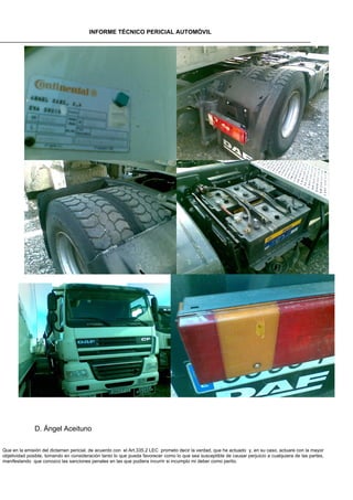 INFORME TÉCNICO PERICIAL AUTOMÓVIL




              D. Ángel Aceituno

Que en la emisión del dictamen pericial, de acuerdo con el Art.335.2 LEC prometo decir la verdad, que he actuado y, en su caso, actuare con la mayor
objetividad posible, tomando en consideración tanto lo que pueda favorecer como lo que sea susceptible de causar perjuicio a cualquiera de las partes,
manifestando que conozco las sanciones penales en las que pudiera incurrir si incumplo mi deber como perito.
 