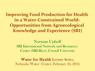 Improving Food Production for Health
in a Water-Constrained World:
Opportunities from Agroecological
Knowledge and Experience (SRI)
Norman Uphoff
SRI International Network and Resources
Center (SRI-Rice), Cornell University
Water for Health Lecture Series,
Nebraska Water Center, February 24, 2016
 