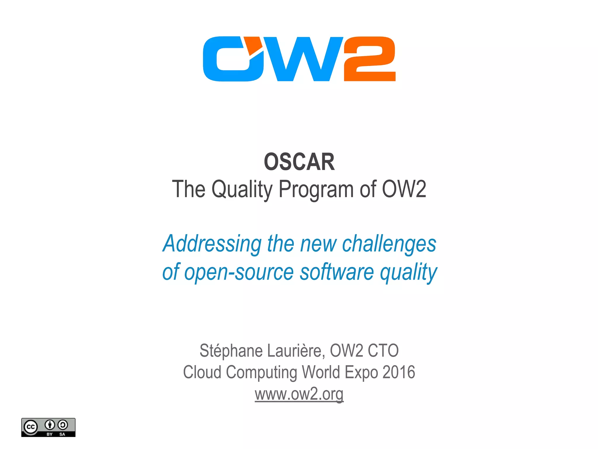OSCAR
The Quality Program of OW2
Addressing the new challenges
of open-source software quality
Stéphane Laurière, OW2 CTO
Cloud Computing World Expo 2016
www.ow2.org