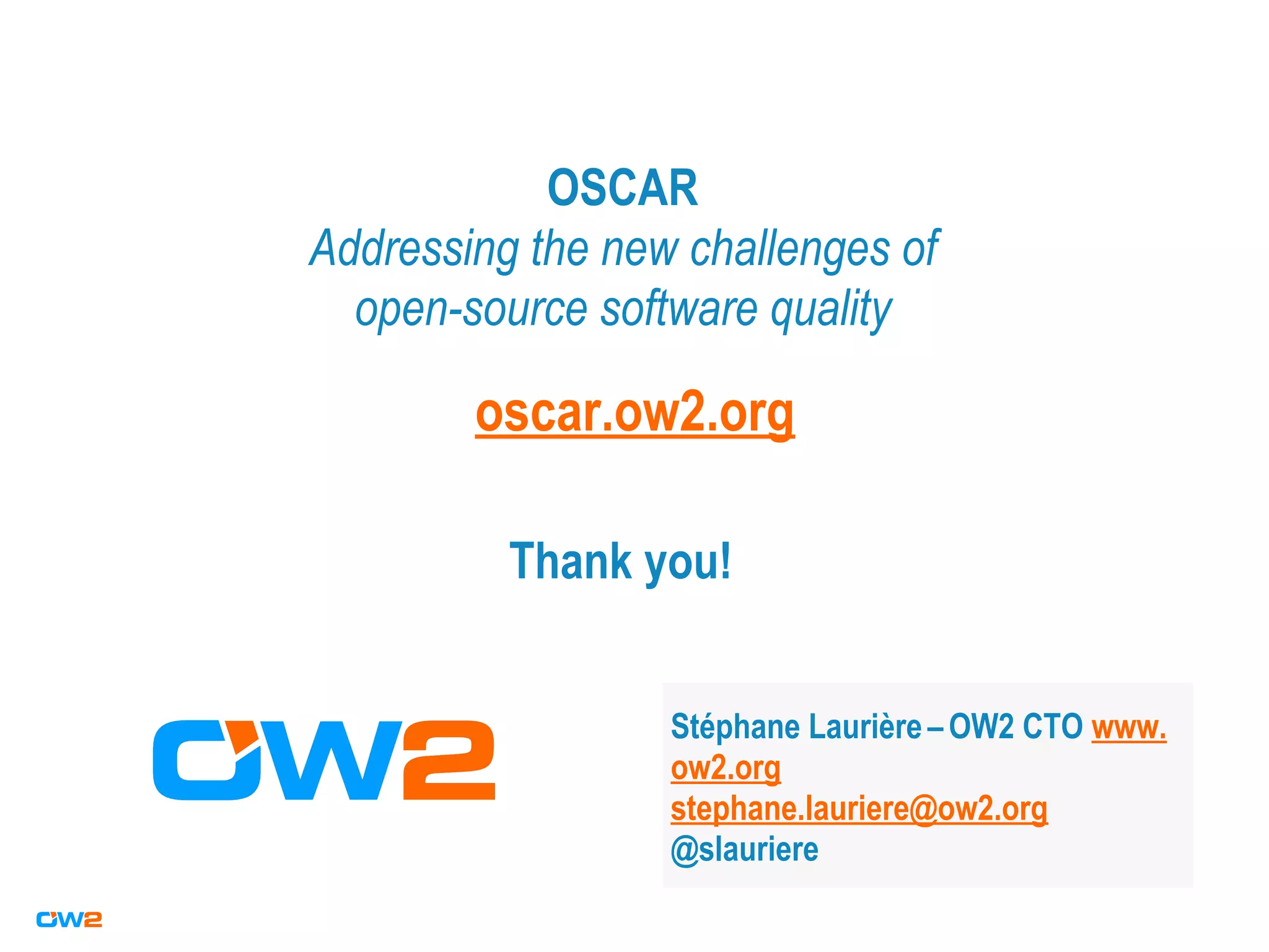 OSCAR
Addressing the new challenges of
open-source software quality
Stéphane Laurière –OW2 CTO www.
ow2.org
stephane.lauriere@ow2.org
@slauriere
Thank you!
oscar.ow2.org