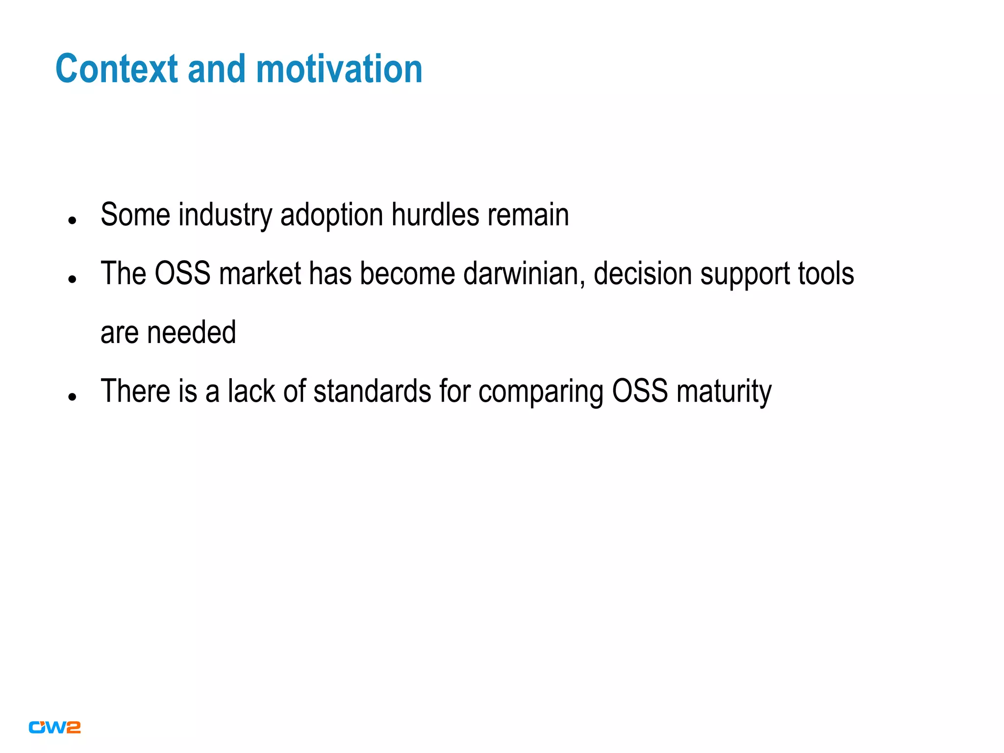 Context and motivation
● Some industry adoption hurdles remain
● The OSS market has become darwinian, decision support tools
are needed
● There is a lack of standards for comparing OSS maturity