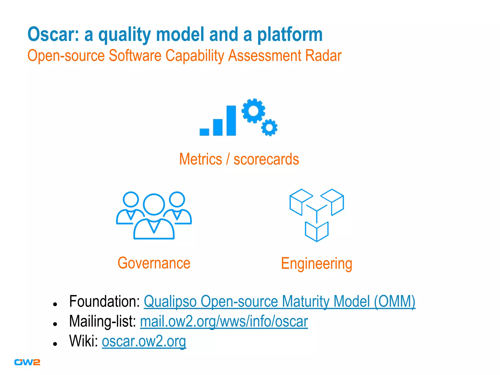 Oscar: a quality model and a platform
Open-source Software Capability Assessment Radar
Governance Engineering
● Foundation: Qualipso Open-source Maturity Model (OMM)
● Mailing-list: mail.ow2.org/wws/info/oscar
● Wiki: oscar.ow2.org
Metrics / scorecards