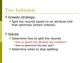 Tree Induction
 Greedy strategy.
 Split the records based on an attribute test
that optimizes certain criterion.
 Issues
 Determine how to split the records
 How to specify the attribute test condition?
 How to determine the best split?
 Determine when to stop splitting
 