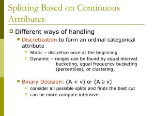 Splitting Based on Continuous
Attributes
 Different ways of handling
 Discretization to form an ordinal categorical
attribute
 Static – discretize once at the beginning
 Dynamic – ranges can be found by equal interval
bucketing, equal frequency bucketing
(percentiles), or clustering.
 Binary Decision: (A < v) or (A ≥ v)
 consider all possible splits and finds the best cut
 can be more compute intensive
 