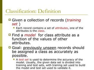 Classification: Definition
 Given a collection of records (training
set )
 Each record contains a set of attributes, one of the
attributes is the class.
 Find a model for class attribute as a
function of the values of other
attributes.
 Goal: previously unseen records should
be assigned a class as accurately as
possible.
 A test set is used to determine the accuracy of the
model. Usually, the given data set is divided into
training and test sets, with training set used to build
the model and test set used to validate it.
 