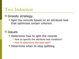 Tree Induction
 Greedy strategy.
 Split the records based on an attribute test
that optimizes certain criterion.
 Issues
 Determine how to split the records
 How to specify the attribute test condition?
 How to determine the best split?
 Determine when to stop splitting
 