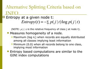 Alternative Splitting Criteria based on
INFO
 Entropy at a given node t:
(NOTE: p( j | t) is the relative frequency of class j at node t).
 Measures homogeneity of a node.
 Maximum (log nc) when records are equally distributed
among all classes implying least information
 Minimum (0.0) when all records belong to one class,
implying most information
 Entropy based computations are similar to the
GINI index computations
∑−= j
tjptjptEntropy )|(log)|()(
 