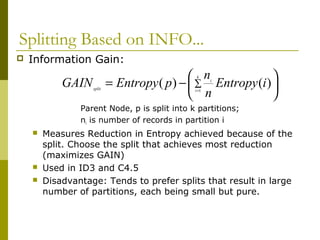 Splitting Based on INFO...
 Information Gain:
Parent Node, p is split into k partitions;
ni is number of records in partition i
 Measures Reduction in Entropy achieved because of the
split. Choose the split that achieves most reduction
(maximizes GAIN)
 Used in ID3 and C4.5
 Disadvantage: Tends to prefer splits that result in large
number of partitions, each being small but pure.





−= ∑
=
k
i
i
split
iEntropy
n
n
pEntropyGAIN 1
)()(
 
