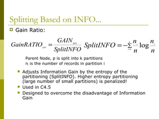 Splitting Based on INFO...
 Gain Ratio:
Parent Node, p is split into k partitions
ni is the number of records in partition i
 Adjusts Information Gain by the entropy of the
partitioning (SplitINFO). Higher entropy partitioning
(large number of small partitions) is penalized!
 Used in C4.5
 Designed to overcome the disadvantage of Information
Gain
SplitINFO
GAIN
GainRATIO Split
split
= ∑
=
−=
k
i
ii
n
n
n
n
SplitINFO 1
log
 