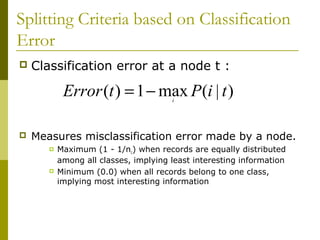Splitting Criteria based on Classification
Error
 Classification error at a node t :
 Measures misclassification error made by a node.
 Maximum (1 - 1/nc) when records are equally distributed
among all classes, implying least interesting information
 Minimum (0.0) when all records belong to one class,
implying most interesting information
)|(max1)( tiPtError i
−=
 