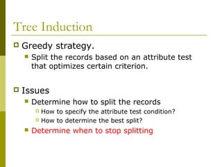 Tree Induction
 Greedy strategy.
 Split the records based on an attribute test
that optimizes certain criterion.
 Issues
 Determine how to split the records
 How to specify the attribute test condition?
 How to determine the best split?
 Determine when to stop splitting
 