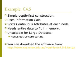 Example: C4.5
 Simple depth-first construction.
 Uses Information Gain
 Sorts Continuous Attributes at each node.
 Needs entire data to fit in memory.
 Unsuitable for Large Datasets.
 Needs out-of-core sorting.
 You can download the software from:
http://www.cse.unsw.edu.au/~quinlan/c4.5r8.tar.gz
 