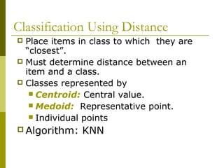 Classification Using Distance
 Place items in class to which they are
“closest”.
 Must determine distance between an
item and a class.
 Classes represented by
 Centroid: Central value.
 Medoid: Representative point.
 Individual points
 Algorithm: KNN
 