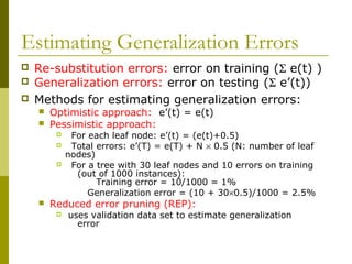 Estimating Generalization Errors
 Re-substitution errors: error on training (Σ e(t) )
 Generalization errors: error on testing (Σ e’(t))
 Methods for estimating generalization errors:
 Optimistic approach: e’(t) = e(t)
 Pessimistic approach:
 For each leaf node: e’(t) = (e(t)+0.5)
 Total errors: e’(T) = e(T) + N × 0.5 (N: number of leaf
nodes)
 For a tree with 30 leaf nodes and 10 errors on training
(out of 1000 instances):
Training error = 10/1000 = 1%
Generalization error = (10 + 30×0.5)/1000 = 2.5%
 Reduced error pruning (REP):
 uses validation data set to estimate generalization
error
 