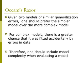 Occam’s Razor
 Given two models of similar generalization
errors, one should prefer the simpler
model over the more complex model
 For complex models, there is a greater
chance that it was fitted accidentally by
errors in data
 Therefore, one should include model
complexity when evaluating a model
 