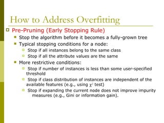 How to Address Overfitting
 Pre-Pruning (Early Stopping Rule)
 Stop the algorithm before it becomes a fully-grown tree
 Typical stopping conditions for a node:
 Stop if all instances belong to the same class
 Stop if all the attribute values are the same
 More restrictive conditions:
 Stop if number of instances is less than some user-specified
threshold
 Stop if class distribution of instances are independent of the
available features (e.g., using χ2
test)
 Stop if expanding the current node does not improve impurity
measures (e.g., Gini or information gain).
 