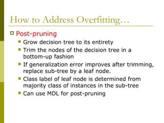 How to Address Overfitting…
 Post-pruning
 Grow decision tree to its entirety
 Trim the nodes of the decision tree in a
bottom-up fashion
 If generalization error improves after trimming,
replace sub-tree by a leaf node.
 Class label of leaf node is determined from
majority class of instances in the sub-tree
 Can use MDL for post-pruning
 