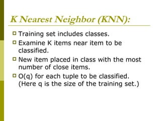 K Nearest Neighbor (KNN):
 Training set includes classes.
 Examine K items near item to be
classified.
 New item placed in class with the most
number of close items.
 O(q) for each tuple to be classified.
(Here q is the size of the training set.)
 