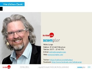 Herzlichen Dank!
Mirko Lange
Rablstr. 37, 81669 München
Telefon: 0177 – 27 40 778
E-Mail: mirko@scompler.com
Web: www.scompler.com
Twitter: https://twitter.com/talkabout
Facebook: http://www.facebook.com/talkaboutpr
03. März 2016 copyright Scompler GmbH (alle Rechte vorbehalten) 114
 