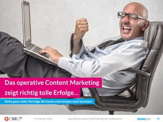 kurzfristige Ziele
 z.B. Traffic, Aufmerksamkeit,
Rankings, Reichweite, Backlinks,
Fans, Likes, Abonnenten, Upselling…
 Aber auch Leads und Conversion
langfristige Ziele
 z.B: Markenführung, Thought-
Leadership, Kundenbindung,
Vertrauen, …
 Aber auch Kostensenkung und eine
geringere Abhängigkeit von fremden
Reichweiten
03. März 2016 copyright Scompler GmbH (alle Rechte vorbehalten) 16
Die wichtige Unterscheidung: Die Ziele!
 