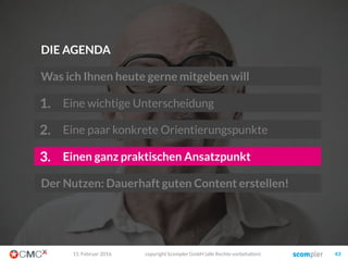 Und hier können Sie sich gegen Wettbewerber positionieren
 Aktualität / Trends
 Nachrichtenwert / Neues
 Ereignisbezogen
 Schnelligkeit / Echtzeit
 Schnell konsumierbar
 Kurz und knackig
 Entscheidungshilfe
 Orientierungshilfe
 How-tos und Do-hows
 Kontext / Zusammenhänge
 Ausführlichkeit und Tiefe
 Kompetenz
 Ausgefallen und „anders“
 Sensationell (oft gekünstelt?)
 Kurioses
 Aufmerksamkeitsstark
 Lustig / Humor
 Selbstdarstellung ermöglichen
 Werte, Motive, Überzeugungen
 Bestätigung und Anerkennung
 Charaktere und Identifikation
 Sympathie und Empathie
 Transparenz und Wahrhaftigkeit
 Community und Tribe
Emotional
Funktional
Story
Information Wissen
Stimulanz Sinn
Vordergründig Tiefgründig
03. März 2016 copyright Scompler GmbH (alle Rechte vorbehalten) 43
identisch
überdurch-
schnittlich
führend
Story
 