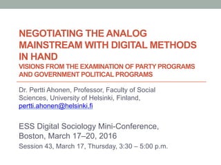 NEGOTIATING THE ANALOG
MAINSTREAM WITH DIGITAL METHODS
IN HAND
VISIONS FROM THE EXAMINATION OF PARTY PROGRAMS
AND GOVERNMENT POLITICAL PROGRAMS
Dr. Pertti Ahonen, Professor, Faculty of Social
Sciences, University of Helsinki, Finland,
pertti.ahonen@helsinki.fi
ESS Digital Sociology Mini-Conference,
Boston, March 17–20, 2016
Session 43, March 17, Thursday, 3:30 – 5:00 p.m.
 