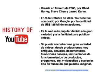 • Creada en febrero de 2005, por Chad
Hurley, Steve Chen y Jawed Karim. 
• En 9 de Octubre de 2006, YouTube fue
comprado por Google, por la cantidad
de US$1,65 billón en acciones.
• Es la web más popular debido a la gran
variedad y a la facilidad para publicar
vídeos. 
• Se puede encontrar una gran variedad
de vídeos, desde producciones muy
antiguas, actuales, documentales,
ﬁlmaciones caseras, instrucciones de
funcionamientos de productos,
programas, etc, y videoclips y cualquier
tipo de ﬁlmación que puedas imaginar. 
URL del artículo: http://paraquesirven.com/para-que-sirve-youtube/
 