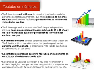 • YouTube más de mil millones de usuarios (casi un tercio de las
personas conectadas a Internet), que miran cientos de millones
de horas de videos en YouTube y generan miles de millones de
vistas todos los días.
• YouTube en general, e incluso solo YouTube para dispositivos
móviles, llega a más estadounidenses adultos de 18 a 34 años y
de 18 a 49 años que cualquier proveedor de televisión por
cable en ese país.
• La cantidad de horas que las personas pasan mirando videos en
YouTube (también conocido como el tiempo de reproducción)
aumenta un 60% por año, el crecimiento más rápido que hemos
experimentado en dos años.
• La cantidad de personas que mira YouTube por día aumenta en
un 40% por año desde marzo de 2014.
• La cantidad de usuarios que llegan a YouTube y comienzan a
explorar la página principal del sitio, muy parecido a lo que hacen
cuando encienden la TV, se multiplica más de tres veces por año.
Youtube en números
 