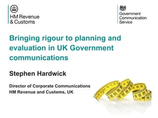 Bringing rigour to planning and
evaluation in UK Government
communications
Stephen Hardwick
Director of Corporate Communications
HM Revenue and Customs, UK
 