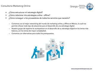 www.sinergiamarketingservices.com
• ¿Cómo estructurar mi estrategia digital?
• ¿Cómo relacionar mis estrategias online - offline?
• ¿Cómo conseguir a los proveedores de todos los servicios que necesito?
– Contamos con el mejor networking del mundo de marketing online y offline en México, lo cual nos
permite ofrecer todo tipo de soluciones para el desarrollo de una estrategia digital.
– Nuestro grupo de expertos le acompañaran en el desarrollo de su estrategia digital en los temas más
básicos y en los temas de mayor complejidad.
– Contamos con alternativas para todos los presupuestos.
Consultoría Marketing Online
 
