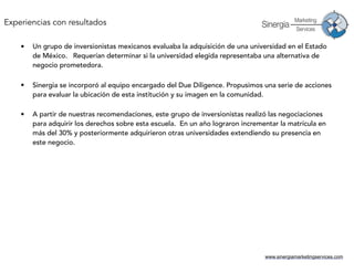 www.sinergiamarketingservices.com
• Un grupo de inversionistas mexicanos evaluaba la adquisición de una universidad en el Estado
de México. Requerían determinar si la universidad elegida representaba una alternativa de
negocio prometedora. 
• Sinergia se incorporó al equipo encargado del Due Diligence. Propusimos una serie de acciones
para evaluar la ubicación de esta institución y su imagen en la comunidad. 
• A partir de nuestras recomendaciones, este grupo de inversionistas realizó las negociaciones
para adquirir los derechos sobre esta escuela. En un año lograron incrementar la matrícula en
más del 30% y posteriormente adquirieron otras universidades extendiendo su presencia en
este negocio.
Experiencias con resultados
 
