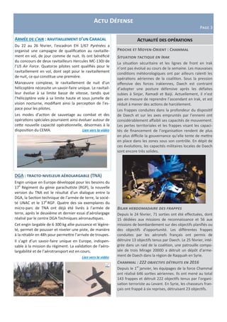 Actu Défense
Page 3
DGA : tracto-niveleur aérolargable (TNA)
Engin unique en Europe développé pour les besoins du
17e
Régiment du génie parachutiste (RGP), la nouvelle
version du TNA est le résultat d’un dialogue entre la
DGA, la Section technique de l’armée de terre, la socié-
té UNAC et le 17e
RGP. Quatre des six exemplaires du
micro-parc de TNA ont déjà été livrés à l’armée de
terre, après le deuxième et dernier essai d’aérolargage
réalisé par le centre DGA Techniques aéronautiques.
Cet engin largable de 6 300 kg allie puissance et légère-
té, permet de pousser et niveler une piste, de manière
à la rétablir en 48h pour permettre l’arrivée de troupes.
Il s’agit d’un savoir-faire unique en Europe, indispen-
sable à la mission du régiment. La validation de l’aéro-
largabilité et de l’aérotransport est en cours.
Lien vers la vidéo
Armée de l’air : ravitaillement d’un Caracal
Du 22 au 26 février, l’escadron EH 1/67 Pyrénées a
organisé une campagne de qualification au ravitaille-
ment en vol, de jour comme de nuit. Ils ont bénéficié
du concours de deux ravitailleurs Hercules MC-130J de
l’US Air Force. Quatorze pilotes sont qualifiés pour le
ravitaillement en vol, dont sept pour le ravitaillement
de nuit, ce qui constitue une première.
Manœuvre complexe, le ravitaillement de nuit d’un
hélicoptère nécessite un savoir-faire unique. Le ravitail-
leur évolue à sa limite basse de vitesse, tandis que
l’hélicoptère vole à sa limite haute et sous jumelle de
vision nocturne, modifiant ainsi la perception de l’es-
pace pour les pilotes.
Les modes d’action de sauvetage au combat et des
opérations spéciales pourraient ainsi évoluer autour de
cette nouvelle capacité opérationnelle, désormais à la
disposition du CEMA. Lien vers la vidéo
Proche et Moyen-Orient : Chammal
Situation tactique en Irak
La situation sécuritaire et les lignes de front en Irak
n’ont pas évolué au cours de la semaine. Les mauvaises
conditions météorologiques ont par ailleurs ralenti les
opérations aériennes de la coalition. Sous la pression
offensive des forces irakiennes, Daech est contraint
d’adopter une posture défensive après les défaites
subies à Sinjar, Ramadi et Baiji. Actuellement, il n’est
pas en mesure de reprendre l’ascendant en Irak, et est
réduit à mener des actions de harcèlement.
Les frappes conduites dans la profondeur du dispositif
de Daech et sur les axes empruntés par l’ennemi ont
considérablement affaibli ses capacités de mouvement.
Les pertes territoriales et les frappes visant les capaci-
tés de financement de l’organisation rendent de plus
en plus difficile la gouvernance qu’elle tente de mettre
en place dans les zones sous son contrôle. En dépit de
ces évolutions, les capacités militaires locales de Daech
sont encore très solides.
Bilan hebdomadaire des frappes
Depuis le 24 février, 71 sorties ont été effectuées, dont
15 dédiées aux missions de reconnaissance et 56 aux
missions de bombardement sur des objectifs planifiés ou
des objectifs d’opportunité. Les différentes frappes
conduites par les aéronefs français ont permis de
détruire 13 objectifs tenus par Daech. Le 25 février, inté-
grée dans un raid de la coalition, une patrouille compo-
sée de trois Mirage 2000D a détruit un dépôt d’arme-
ment de Daech dans la région de Raqquah en Syrie.
Chammal : 222 objectifs détruits en 2016
Depuis le 1er
janvier, les équipages de la force Chammal
ont réalisé 646 sorties aériennes. Ils ont mené au total
143 frappes et détruit 222 objectifs tenus par l’organi-
sation terroriste au Levant. En Syrie, les chasseurs fran-
çais ont frappé à six reprises, détruisant 23 objectifs.
Actualité des opérations
 